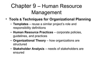 Chapter 9 – Human Resource
Management
• Tools & Techniques for Organizational Planning
– Templates – reuse a similar project’s role and
responsibility definitions
– Human Resource Practices – corporate policies,
guidelines, and practices
– Organizational Theory – how organizations are
structured
– Stakeholder Analysis – needs of stakeholders are
ensured
 