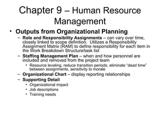 Chapter 9 – Human Resource
Management
• Outputs from Organizational Planning
– Role and Responsibility Assignments – can vary over time,
closely linked to scope definition. Utilizes a Responsibility
Assignment Matrix (RAM) to define responsibility for each item in
the Work Breakdown Structure/task list
– Staffing Management Plan – when and how personnel are
included and removed from the project team
• Resource leveling, reduce transition periods, eliminate “dead time”
between assignments, sensitivity to morale
– Organizational Chart – display reporting relationships
– Supporting Detail
• Organizational impact
• Job descriptions
• Training needs
 
