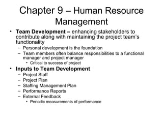 Chapter 9 – Human Resource
Management
• Team Development – enhancing stakeholders to
contribute along with maintaining the project team’s
functionality
– Personal development is the foundation
– Team members often balance responsibilities to a functional
manager and project manager
• Critical to success of project
• Inputs to Team Development
– Project Staff
– Project Plan
– Staffing Management Plan
– Performance Reports
– External Feedback
• Periodic measurements of performance
 