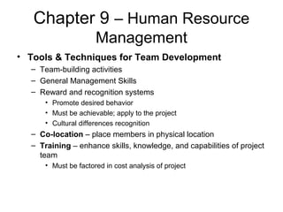 Chapter 9 – Human Resource
Management
• Tools & Techniques for Team Development
– Team-building activities
– General Management Skills
– Reward and recognition systems
• Promote desired behavior
• Must be achievable; apply to the project
• Cultural differences recognition
– Co-location – place members in physical location
– Training – enhance skills, knowledge, and capabilities of project
team
• Must be factored in cost analysis of project
 