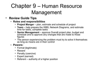 Chapter 9 – Human Resource
Management
• Review Guide Tips
– Roles and responsibilities
• Project Manger – plan, estimate and schedule of project
• Team – help prepare the WBS, Network Diagrams, and estimate
time for tasks, complete tasks
• Senior Management – approve Overall project plan, budget and
schedule and to approve any changes that are made to those
figures
• The person experiencing the problem must try to solve it themselves
as long as means are in their control
– Powers:
• Formal (legitimate)
• Reward
• Penalty (coercive)
• Expert (earned)
• Referent – authority of a higher position
 