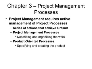 Chapter 3 – Project Management
Processes
• Project Management requires active
management of Project Processes
– Series of actions that achieve a result
– Project Management Processes
• Describing and organizing the work
– Product-Oriented Processes
• Specifying and creating the product
 