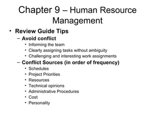 Chapter 9 – Human Resource
Management
• Review Guide Tips
– Avoid conflict
• Informing the team
• Clearly assigning tasks without ambiguity
• Challenging and interesting work assignments
– Conflict Sources (in order of frequency)
• Schedules
• Project Priorities
• Resources
• Technical opinions
• Administrative Procedures
• Cost
• Personality
 