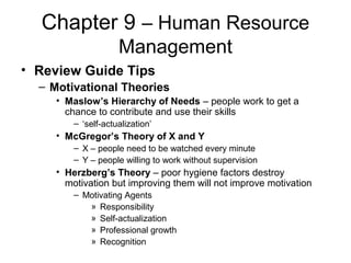 Chapter 9 – Human Resource
Management
• Review Guide Tips
– Motivational Theories
• Maslow’s Hierarchy of Needs – people work to get a
chance to contribute and use their skills
– ‘self-actualization’
• McGregor’s Theory of X and Y
– X – people need to be watched every minute
– Y – people willing to work without supervision
• Herzberg’s Theory – poor hygiene factors destroy
motivation but improving them will not improve motivation
– Motivating Agents
» Responsibility
» Self-actualization
» Professional growth
» Recognition
 