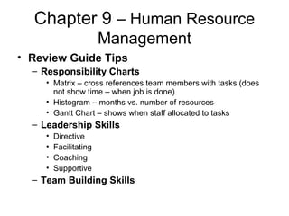 Chapter 9 – Human Resource
Management
• Review Guide Tips
– Responsibility Charts
• Matrix – cross references team members with tasks (does
not show time – when job is done)
• Histogram – months vs. number of resources
• Gantt Chart – shows when staff allocated to tasks
– Leadership Skills
• Directive
• Facilitating
• Coaching
• Supportive
– Team Building Skills
 