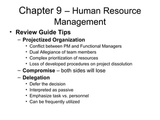 Chapter 9 – Human Resource
Management
• Review Guide Tips
– Projectized Organization
• Conflict between PM and Functional Managers
• Dual Allegiance of team members
• Complex prioritization of resources
• Loss of developed procedures on project dissolution
– Compromise – both sides will lose
– Delegation
• Defer the decision
• Interpreted as passive
• Emphasize task vs. personnel
• Can be frequently utilized
 