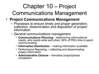 Chapter 10 – Project
Communications Management
• Project Communications Management
– Processes to ensure timely and proper generation,
collection, dissemination and disposition of project
information
– General communications management
• Communications Planning – determining informational
needs, who needs what and when; 90% of PM’s time is spent
communicating
• Information Distribution – making information available
• Performance Reporting – collecting and disseminating
project information
• Administrative Closure – formalize project/phase
completion
 
