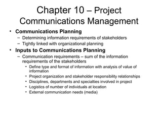 Chapter 10 – Project
Communications Management
• Communications Planning
– Determining information requirements of stakeholders
– Tightly linked with organizational planning
• Inputs to Communications Planning
– Communication requirements – sum of the information
requirements of the stakeholders
• Define type and format of information with analysis of value of
information
• Project organization and stakeholder responsibility relationships
• Disciplines, departments and specialties involved in project
• Logistics of number of individuals at location
• External communication needs (media)
 