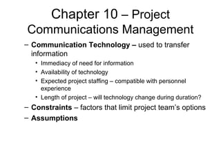 Chapter 10 – Project
Communications Management
– Communication Technology – used to transfer
information
• Immediacy of need for information
• Availability of technology
• Expected project staffing – compatible with personnel
experience
• Length of project – will technology change during duration?
– Constraints – factors that limit project team’s options
– Assumptions
 