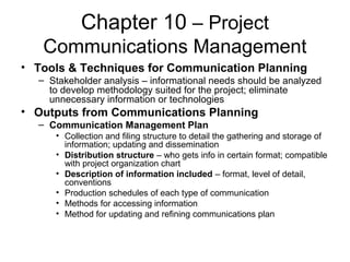 Chapter 10 – Project
Communications Management
• Tools & Techniques for Communication Planning
– Stakeholder analysis – informational needs should be analyzed
to develop methodology suited for the project; eliminate
unnecessary information or technologies
• Outputs from Communications Planning
– Communication Management Plan
• Collection and filing structure to detail the gathering and storage of
information; updating and dissemination
• Distribution structure – who gets info in certain format; compatible
with project organization chart
• Description of information included – format, level of detail,
conventions
• Production schedules of each type of communication
• Methods for accessing information
• Method for updating and refining communications plan
 