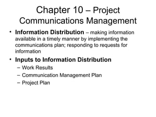Chapter 10 – Project
Communications Management
• Information Distribution – making information
available in a timely manner by implementing the
communications plan; responding to requests for
information
• Inputs to Information Distribution
– Work Results
– Communication Management Plan
– Project Plan
 