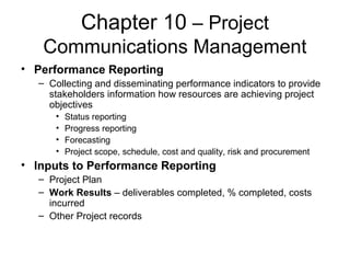 Chapter 10 – Project
Communications Management
• Performance Reporting
– Collecting and disseminating performance indicators to provide
stakeholders information how resources are achieving project
objectives
• Status reporting
• Progress reporting
• Forecasting
• Project scope, schedule, cost and quality, risk and procurement
• Inputs to Performance Reporting
– Project Plan
– Work Results – deliverables completed, % completed, costs
incurred
– Other Project records
 