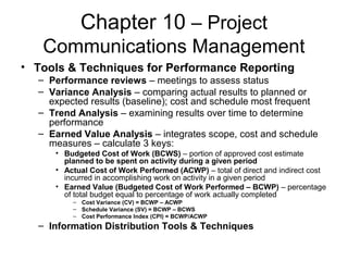 Chapter 10 – Project
Communications Management
• Tools & Techniques for Performance Reporting
– Performance reviews – meetings to assess status
– Variance Analysis – comparing actual results to planned or
expected results (baseline); cost and schedule most frequent
– Trend Analysis – examining results over time to determine
performance
– Earned Value Analysis – integrates scope, cost and schedule
measures – calculate 3 keys:
• Budgeted Cost of Work (BCWS) – portion of approved cost estimate
planned to be spent on activity during a given period
• Actual Cost of Work Performed (ACWP) – total of direct and indirect cost
incurred in accomplishing work on activity in a given period
• Earned Value (Budgeted Cost of Work Performed – BCWP) – percentage
of total budget equal to percentage of work actually completed
– Cost Variance (CV) = BCWP – ACWP
– Schedule Variance (SV) = BCWP – BCWS
– Cost Performance Index (CPI) = BCWP/ACWP
– Information Distribution Tools & Techniques
 