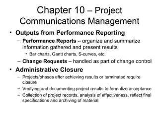 Chapter 10 – Project
Communications Management
• Outputs from Performance Reporting
– Performance Reports – organize and summarize
information gathered and present results
• Bar charts, Gantt charts, S-curves, etc.
– Change Requests – handled as part of change control
• Administrative Closure
– Projects/phases after achieving results or terminated require
closure
– Verifying and documenting project results to formalize acceptance
– Collection of project records, analysis of effectiveness, reflect final
specifications and archiving of material
 