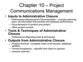 Chapter 10 – Project
Communications Management
• Inputs to Administrative Closure
– Performance Measurement Documentation – includes planning
docs; all information that records and analyzes performance
– Documentation of product and project
– Other project records
• Tools & Techniques of Administrative
Closure
– Performance Reporting tools & techniques
• Outputs from Administrative Closure
– Product Archives –complete index of all records, database
updates
– Formal Acceptance – signoffs from client or sponsor
– Lessons Learned
 