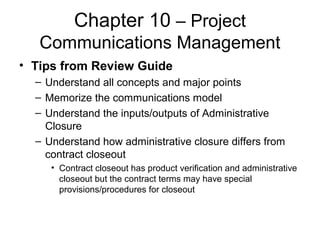 Chapter 10 – Project
Communications Management
• Tips from Review Guide
– Understand all concepts and major points
– Memorize the communications model
– Understand the inputs/outputs of Administrative
Closure
– Understand how administrative closure differs from
contract closeout
• Contract closeout has product verification and administrative
closeout but the contract terms may have special
provisions/procedures for closeout
 