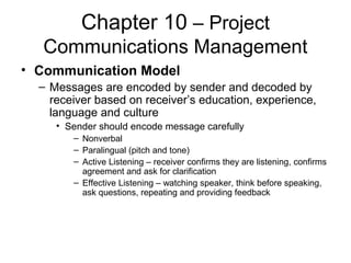 Chapter 10 – Project
Communications Management
• Communication Model
– Messages are encoded by sender and decoded by
receiver based on receiver’s education, experience,
language and culture
• Sender should encode message carefully
– Nonverbal
– Paralingual (pitch and tone)
– Active Listening – receiver confirms they are listening, confirms
agreement and ask for clarification
– Effective Listening – watching speaker, think before speaking,
ask questions, repeating and providing feedback
 