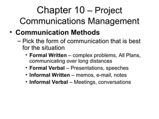 Chapter 10 – Project
Communications Management
• Communication Methods
– Pick the form of communication that is best
for the situation
• Formal Written – complex problems, All Plans,
communicating over long distances
• Formal Verbal – Presentations, speeches
• Informal Written – memos, e-mail, notes
• Informal Verbal – Meetings, conversations
 