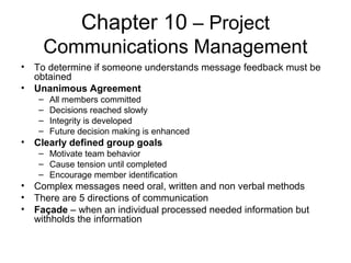 Chapter 10 – Project
Communications Management
• To determine if someone understands message feedback must be
obtained
• Unanimous Agreement
– All members committed
– Decisions reached slowly
– Integrity is developed
– Future decision making is enhanced
• Clearly defined group goals
– Motivate team behavior
– Cause tension until completed
– Encourage member identification
• Complex messages need oral, written and non verbal methods
• There are 5 directions of communication
• Façade – when an individual processed needed information but
withholds the information
 