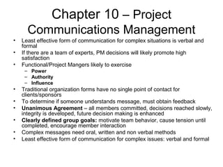 Chapter 10 – Project
Communications Management
• Least effective form of communication for complex situations is verbal and
formal
• If there are a team of experts, PM decisions will likely promote high
satisfaction
• Functional/Project Mangers likely to exercise
– Power
– Authority
– Influence
• Traditional organization forms have no single point of contact for
clients/sponsors
• To determine if someone understands message, must obtain feedback
• Unanimous Agreement – all members committed, decisions reached slowly,
integrity is developed, future decision making is enhanced
• Clearly defined group goals: motivate team behavior, cause tension until
completed, encourage member interaction
• Complex messages need oral, written and non verbal methods
• Least effective form of communication for complex issues: verbal and formal
 