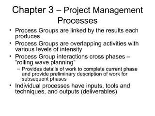 Chapter 3 – Project Management
Processes
• Process Groups are linked by the results each
produces
• Process Groups are overlapping activities with
various levels of intensity
• Process Group interactions cross phases –
“rolling wave planning”
– Provides details of work to complete current phase
and provide preliminary description of work for
subsequent phases
• Individual processes have inputs, tools and
techniques, and outputs (deliverables)
 