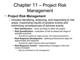 Chapter 11 – Project Risk
Management
• Project Risk Management
– Includes identifying, analyzing, and responding to risk
areas; maximizing results of positive events and
minimizing consequences of adverse events
• Risk Identification – which are likely to affect the project
• Risk Quantification – evaluation of risk to assess the range of
possible outcomes
– Sometimes treated as single process; risk analysis/assessment
• Risk Response Development – defining enhancement steps for
opportunities and response
– Sometimes called response planning/mitigation
• Risk Response Control – responding to changes in risk over
course of project
– May be combined as risk management
 