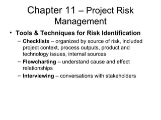 Chapter 11 – Project Risk
Management
• Tools & Techniques for Risk Identification
– Checklists – organized by source of risk, included
project context, process outputs, product and
technology issues, internal sources
– Flowcharting – understand cause and effect
relationships
– Interviewing – conversations with stakeholders
 