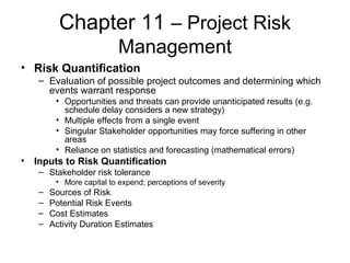 Chapter 11 – Project Risk
Management
• Risk Quantification
– Evaluation of possible project outcomes and determining which
events warrant response
• Opportunities and threats can provide unanticipated results (e.g.
schedule delay considers a new strategy)
• Multiple effects from a single event
• Singular Stakeholder opportunities may force suffering in other
areas
• Reliance on statistics and forecasting (mathematical errors)
• Inputs to Risk Quantification
– Stakeholder risk tolerance
• More capital to expend; perceptions of severity
– Sources of Risk
– Potential Risk Events
– Cost Estimates
– Activity Duration Estimates
 