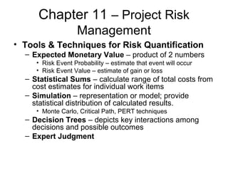 Chapter 11 – Project Risk
Management
• Tools & Techniques for Risk Quantification
– Expected Monetary Value – product of 2 numbers
• Risk Event Probability – estimate that event will occur
• Risk Event Value – estimate of gain or loss
– Statistical Sums – calculate range of total costs from
cost estimates for individual work items
– Simulation – representation or model; provide
statistical distribution of calculated results.
• Monte Carlo, Critical Path, PERT techniques
– Decision Trees – depicts key interactions among
decisions and possible outcomes
– Expert Judgment
 