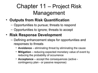 Chapter 11 – Project Risk
Management
• Outputs from Risk Quantification
– Opportunities to pursue; threats to respond
– Opportunities to ignore; threats to accept
• Risk Response Development
– Defining enhancement steps for opportunities and
responses to threats
• Avoidance – eliminating threat by eliminating the cause
• Mitigation – reducing expected monetary value of event by
reducing the probability of occurrence
• Acceptance – accept the consequences (active -
contingency plan - or passive response)
 