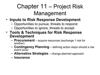 Chapter 11 – Project Risk
Management
• Inputs to Risk Response Development
– Opportunities to pursue, threats to respond
– Opportunities to ignore, threats to accept
• Tools & Techniques for Risk Response
Development
– Procurement – acquire resources (exchange 1 risk for
another)
– Contingency Planning – defining action steps should a risk
event occur
– Alternative Strategies – change planned approach
– Insurance
 