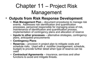 Chapter 11 – Project Risk
Management
• Outputs from Risk Response Development
– Risk Management Plan – document procedures to manage risk
events. Addresses risk identification and quantification
processes, personnel responsible for managing areas of risk,
maintenance of identification and quantification process,
implementation of contingency plans and allocation of reserve
– Inputs to other processes – alternative strategies, contingency
plans, anticipated procurements
– Contingency Plans
– Reserves – provision in project plan to mitigate costs and
schedule risks. Used with a modifier (management, schedule,
budget) to provide further detail when type of reserve can be
used
– Contractual Agreements – insurance, services and other
functions to avoid and mitigate threats.
 