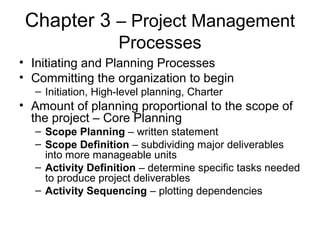 Chapter 3 – Project Management
Processes
• Initiating and Planning Processes
• Committing the organization to begin
– Initiation, High-level planning, Charter
• Amount of planning proportional to the scope of
the project – Core Planning
– Scope Planning – written statement
– Scope Definition – subdividing major deliverables
into more manageable units
– Activity Definition – determine specific tasks needed
to produce project deliverables
– Activity Sequencing – plotting dependencies
 