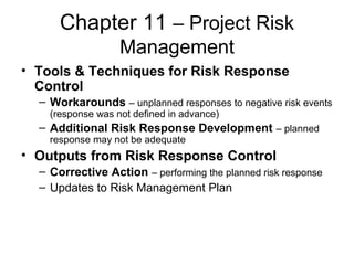 Chapter 11 – Project Risk
Management
• Tools & Techniques for Risk Response
Control
– Workarounds – unplanned responses to negative risk events
(response was not defined in advance)
– Additional Risk Response Development – planned
response may not be adequate
• Outputs from Risk Response Control
– Corrective Action – performing the planned risk response
– Updates to Risk Management Plan
 