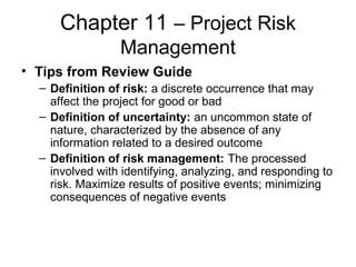 Chapter 11 – Project Risk
Management
• Tips from Review Guide
– Definition of risk: a discrete occurrence that may
affect the project for good or bad
– Definition of uncertainty: an uncommon state of
nature, characterized by the absence of any
information related to a desired outcome
– Definition of risk management: The processed
involved with identifying, analyzing, and responding to
risk. Maximize results of positive events; minimizing
consequences of negative events
 