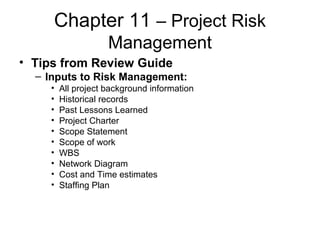 Chapter 11 – Project Risk
Management
• Tips from Review Guide
– Inputs to Risk Management:
• All project background information
• Historical records
• Past Lessons Learned
• Project Charter
• Scope Statement
• Scope of work
• WBS
• Network Diagram
• Cost and Time estimates
• Staffing Plan
 