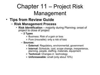 Chapter 11 – Project Risk
Management
• Tips from Review Guide
– Risk Management Process
• Risk Identification – majority during Planning; onset of
project to close of project
– 2 Types
» Business: Risk of a gain or loss
» Pure (insurable): only a risk of loss
– Sources:
» External: Regulatory, environmental, government
» Internal: Schedule, cost, scope change, inexperience,
planning, people, staffing, materials, equipment
» Technical: Changes in technology
» Unforeseeable: small (only about 10%)
 