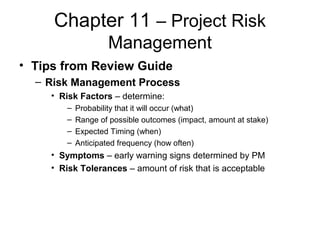 Chapter 11 – Project Risk
Management
• Tips from Review Guide
– Risk Management Process
• Risk Factors – determine:
– Probability that it will occur (what)
– Range of possible outcomes (impact, amount at stake)
– Expected Timing (when)
– Anticipated frequency (how often)
• Symptoms – early warning signs determined by PM
• Risk Tolerances – amount of risk that is acceptable
 