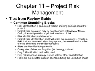 Chapter 11 – Project Risk
Management
• Tips from Review Guide
– Common Stumbling Blocks
• Risk identification is completed without knowing enough about the
project
• Project Risk evaluated only by questionnaire, interview or Monte
Carlo; does not provided a per task analysis of risk
• Risk identification ends too soon
• Project Risk identification and Evaluation are combined – results in
risks that are evaluated when they appear; decreased total number
of risks and stops identification process
• Risks are identified too generally
• Categories of risks are forgotten (technology, culture)
• Only 1 identification method is used
• First risk response strategy is used without other consideration
• Risks are not devoted enough attention during the Execution phase
 