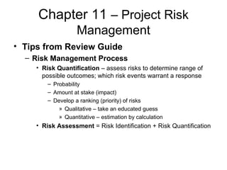 Chapter 11 – Project Risk
Management
• Tips from Review Guide
– Risk Management Process
• Risk Quantification – assess risks to determine range of
possible outcomes; which risk events warrant a response
– Probability
– Amount at stake (impact)
– Develop a ranking (priority) of risks
» Qualitative – take an educated guess
» Quantitative – estimation by calculation
• Risk Assessment = Risk Identification + Risk Quantification
 