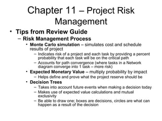 Chapter 11 – Project Risk
Management
• Tips from Review Guide
– Risk Management Process
• Monte Carlo simulation – simulates cost and schedule
results of project
– Indicates risk of a project and each task by providing a percent
probability that each task will be on the critical path
– Accounts for path convergence (where tasks in a Network
diagram converge into 1 task – more risk)
• Expected Monetary Value – multiply probability by impact
– Helps define and prove what the project reserve should be
• Decision Trees
– Takes into account future events when making a decision today
– Makes use of expected value calculations and mutual
exclusivity
– Be able to draw one; boxes are decisions, circles are what can
happen as a result of the decision
 