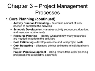 Chapter 3 – Project Management
Processes
• Core Planning (continued)
– Activity Duration Estimating – determine amount of work
needed to complete the activities
– Schedule Development – analyze activity sequences, duration,
and resource requirements
– Resource Planning – identify what and how many resources
are needed to perform the activities
– Cost Estimating – develop resource and total project costs
– Cost Budgeting – allocating project estimates to individual work
items
– Project Plan Development – taking results from other planning
processes into a collective document
 