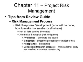 Chapter 11 – Project Risk
Management
• Tips from Review Guide
– Risk Management Process
• Risk Response Development (what will be done,
how to make risk smaller or eliminate)
– Not all risks can be eliminated
– Alternative Strategies (risk mitigation)
» Avoidance – eliminate the cause
» Mitigation – effect the probability or impact of risk
» Acceptance – do nothing
» Deflection (transfer, allocate) – make another party
responsible, insurance, outsourcing
 