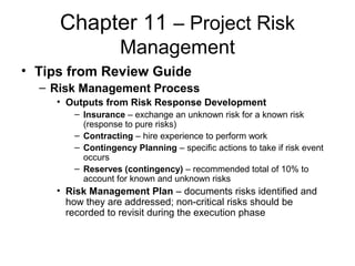 Chapter 11 – Project Risk
Management
• Tips from Review Guide
– Risk Management Process
• Outputs from Risk Response Development
– Insurance – exchange an unknown risk for a known risk
(response to pure risks)
– Contracting – hire experience to perform work
– Contingency Planning – specific actions to take if risk event
occurs
– Reserves (contingency) – recommended total of 10% to
account for known and unknown risks
• Risk Management Plan – documents risks identified and
how they are addressed; non-critical risks should be
recorded to revisit during the execution phase
 