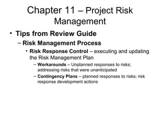 Chapter 11 – Project Risk
Management
• Tips from Review Guide
– Risk Management Process
• Risk Response Control – executing and updating
the Risk Management Plan
– Workarounds – Unplanned responses to risks;
addressing risks that were unanticipated
– Contingency Plans – planned responses to risks; risk
response development actions
 