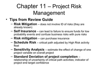 Chapter 11 – Project Risk
Management
• Tips from Review Guide
– Risk Mitigation – does not involve ID of risks (they are
already known)
– Self Insurance – can lead to failure to ensure funds for low
probability events and confuse business risks with pure risks
– Risk mitigation – can purchase insurance
– Schedule Risk – critical path adjusted by High Risk activity
float
– Sensitivity Analysis – estimate the effect of change of one
project variable on overall project
– Standard Deviation of project completion –
relationship of uncertainty of critical path activities; indicator of
project end target confidence
 