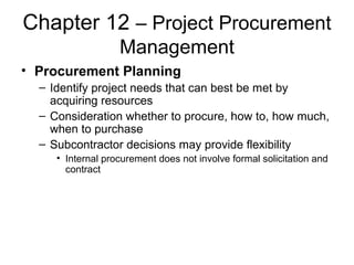 Chapter 12 – Project Procurement
Management
• Procurement Planning
– Identify project needs that can best be met by
acquiring resources
– Consideration whether to procure, how to, how much,
when to purchase
– Subcontractor decisions may provide flexibility
• Internal procurement does not involve formal solicitation and
contract
 