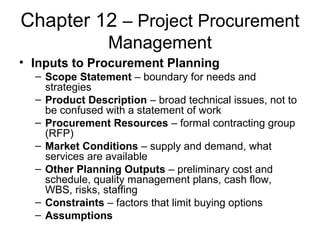 Chapter 12 – Project Procurement
Management
• Inputs to Procurement Planning
– Scope Statement – boundary for needs and
strategies
– Product Description – broad technical issues, not to
be confused with a statement of work
– Procurement Resources – formal contracting group
(RFP)
– Market Conditions – supply and demand, what
services are available
– Other Planning Outputs – preliminary cost and
schedule, quality management plans, cash flow,
WBS, risks, staffing
– Constraints – factors that limit buying options
– Assumptions
 