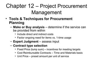 Chapter 12 – Project Procurement
Management
• Tools & Techniques for Procurement
Planning
– Make or Buy analysis – determine if the service can
be provided from within
• Include direct and indirect costs
• Factor ongoing need for items vs. 1-time usage
– Expert Judgment – assess input
– Contract type selection
• Fixed Price (lump sum) – incentives for meeting targets
• Cost Reimbursable Contracts – Time and Materials basis
• Unit Price – preset amount per unit of service
 