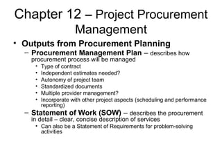 Chapter 12 – Project Procurement
Management
• Outputs from Procurement Planning
– Procurement Management Plan – describes how
procurement process will be managed
• Type of contract
• Independent estimates needed?
• Autonomy of project team
• Standardized documents
• Multiple provider management?
• Incorporate with other project aspects (scheduling and performance
reporting)
– Statement of Work (SOW) – describes the procurement
in detail – clear, concise description of services
• Can also be a Statement of Requirements for problem-solving
activities
 